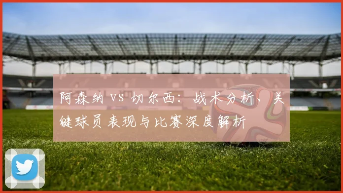 阿森纳 vs 切尔西：战术分析、关键球员表现与比赛深度解析