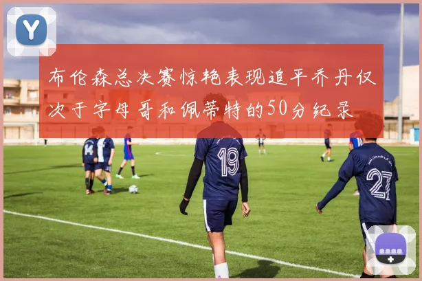 布伦森总决赛惊艳表现追平乔丹仅次于字母哥和佩蒂特的50分纪录