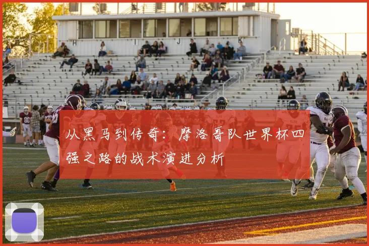 从黑马到传奇：摩洛哥队世界杯四强之路的战术演进分析